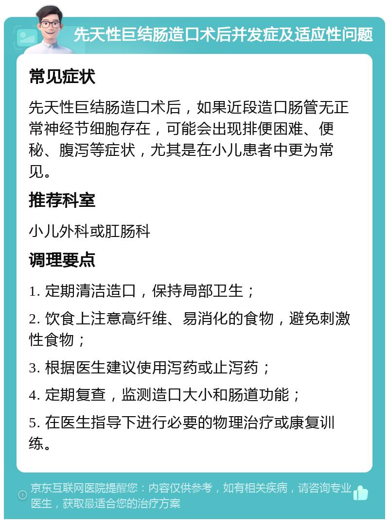 先天性巨结肠造口术后并发症及适应性问题 常见症状 先天性巨结肠造口术后，如果近段造口肠管无正常神经节细胞存在，可能会出现排便困难、便秘、腹泻等症状，尤其是在小儿患者中更为常见。 推荐科室 小儿外科或肛肠科 调理要点 1. 定期清洁造口，保持局部卫生； 2. 饮食上注意高纤维、易消化的食物，避免刺激性食物； 3. 根据医生建议使用泻药或止泻药； 4. 定期复查，监测造口大小和肠道功能； 5. 在医生指导下进行必要的物理治疗或康复训练。