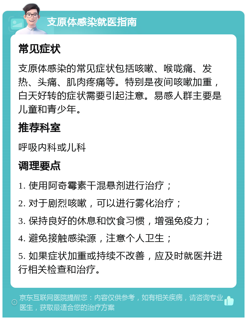 支原体感染就医指南 常见症状 支原体感染的常见症状包括咳嗽、喉咙痛、发热、头痛、肌肉疼痛等。特别是夜间咳嗽加重，白天好转的症状需要引起注意。易感人群主要是儿童和青少年。 推荐科室 呼吸内科或儿科 调理要点 1. 使用阿奇霉素干混悬剂进行治疗； 2. 对于剧烈咳嗽，可以进行雾化治疗； 3. 保持良好的休息和饮食习惯，增强免疫力； 4. 避免接触感染源，注意个人卫生； 5. 如果症状加重或持续不改善，应及时就医并进行相关检查和治疗。