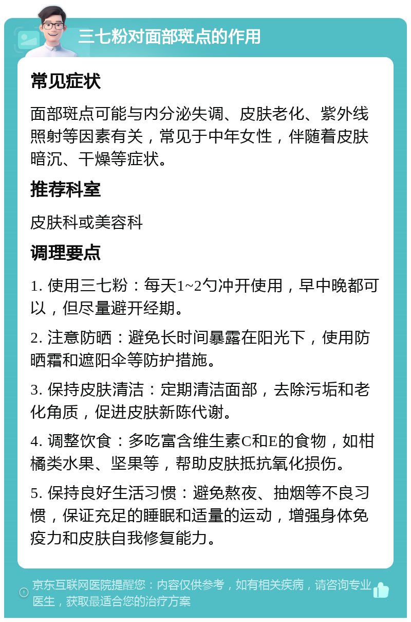 三七粉对面部斑点的作用 常见症状 面部斑点可能与内分泌失调、皮肤老化、紫外线照射等因素有关，常见于中年女性，伴随着皮肤暗沉、干燥等症状。 推荐科室 皮肤科或美容科 调理要点 1. 使用三七粉：每天1~2勺冲开使用，早中晚都可以，但尽量避开经期。 2. 注意防晒：避免长时间暴露在阳光下，使用防晒霜和遮阳伞等防护措施。 3. 保持皮肤清洁：定期清洁面部，去除污垢和老化角质，促进皮肤新陈代谢。 4. 调整饮食：多吃富含维生素C和E的食物，如柑橘类水果、坚果等，帮助皮肤抵抗氧化损伤。 5. 保持良好生活习惯：避免熬夜、抽烟等不良习惯，保证充足的睡眠和适量的运动，增强身体免疫力和皮肤自我修复能力。