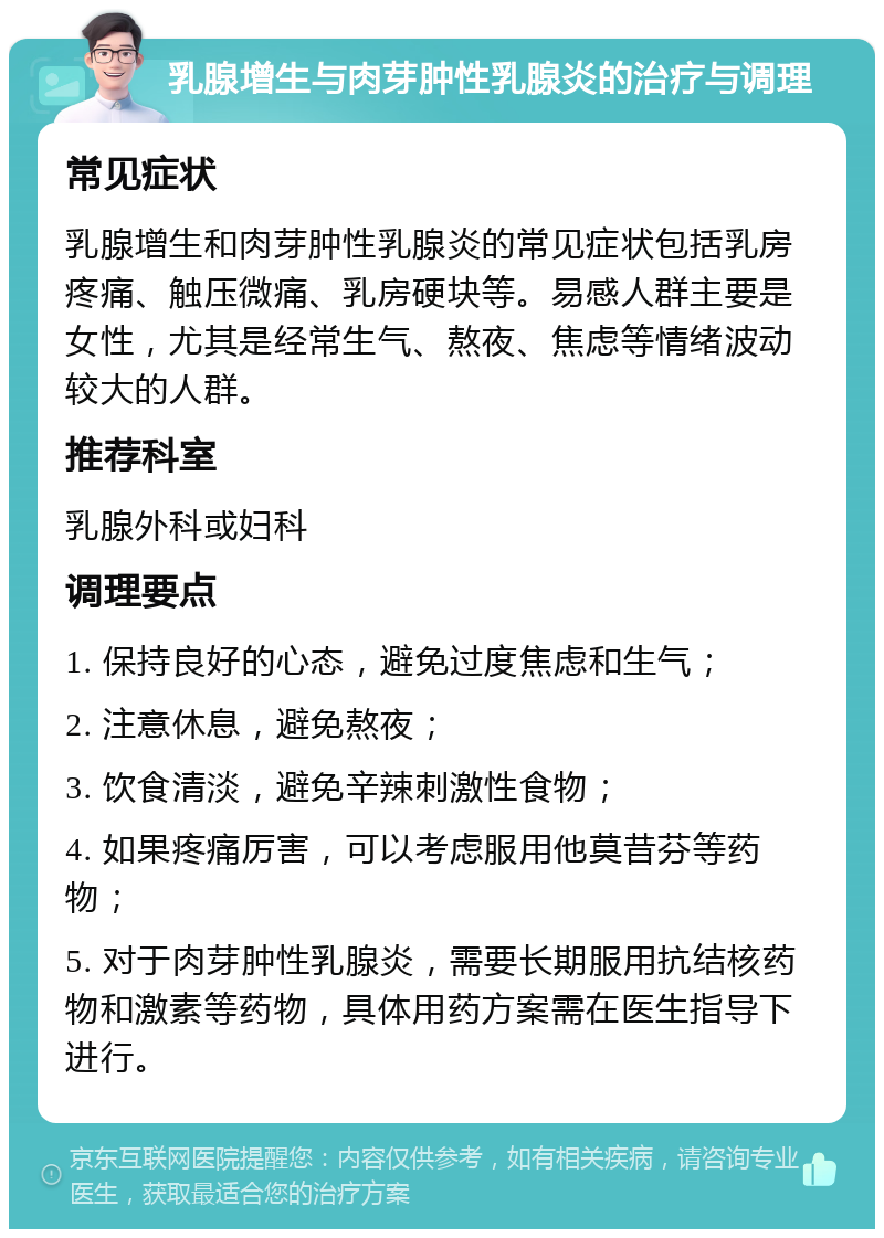 乳腺增生与肉芽肿性乳腺炎的治疗与调理 常见症状 乳腺增生和肉芽肿性乳腺炎的常见症状包括乳房疼痛、触压微痛、乳房硬块等。易感人群主要是女性，尤其是经常生气、熬夜、焦虑等情绪波动较大的人群。 推荐科室 乳腺外科或妇科 调理要点 1. 保持良好的心态，避免过度焦虑和生气； 2. 注意休息，避免熬夜； 3. 饮食清淡，避免辛辣刺激性食物； 4. 如果疼痛厉害，可以考虑服用他莫昔芬等药物； 5. 对于肉芽肿性乳腺炎，需要长期服用抗结核药物和激素等药物，具体用药方案需在医生指导下进行。