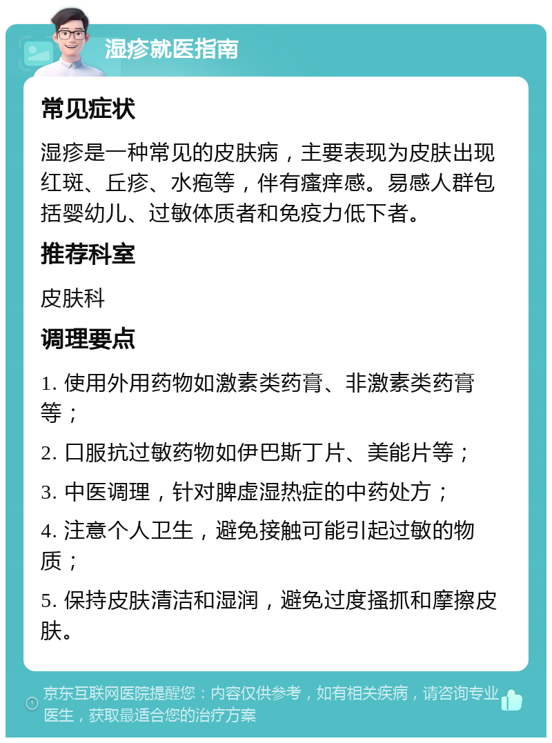 湿疹就医指南 常见症状 湿疹是一种常见的皮肤病，主要表现为皮肤出现红斑、丘疹、水疱等，伴有瘙痒感。易感人群包括婴幼儿、过敏体质者和免疫力低下者。 推荐科室 皮肤科 调理要点 1. 使用外用药物如激素类药膏、非激素类药膏等； 2. 口服抗过敏药物如伊巴斯丁片、美能片等； 3. 中医调理，针对脾虚湿热症的中药处方； 4. 注意个人卫生，避免接触可能引起过敏的物质； 5. 保持皮肤清洁和湿润，避免过度搔抓和摩擦皮肤。