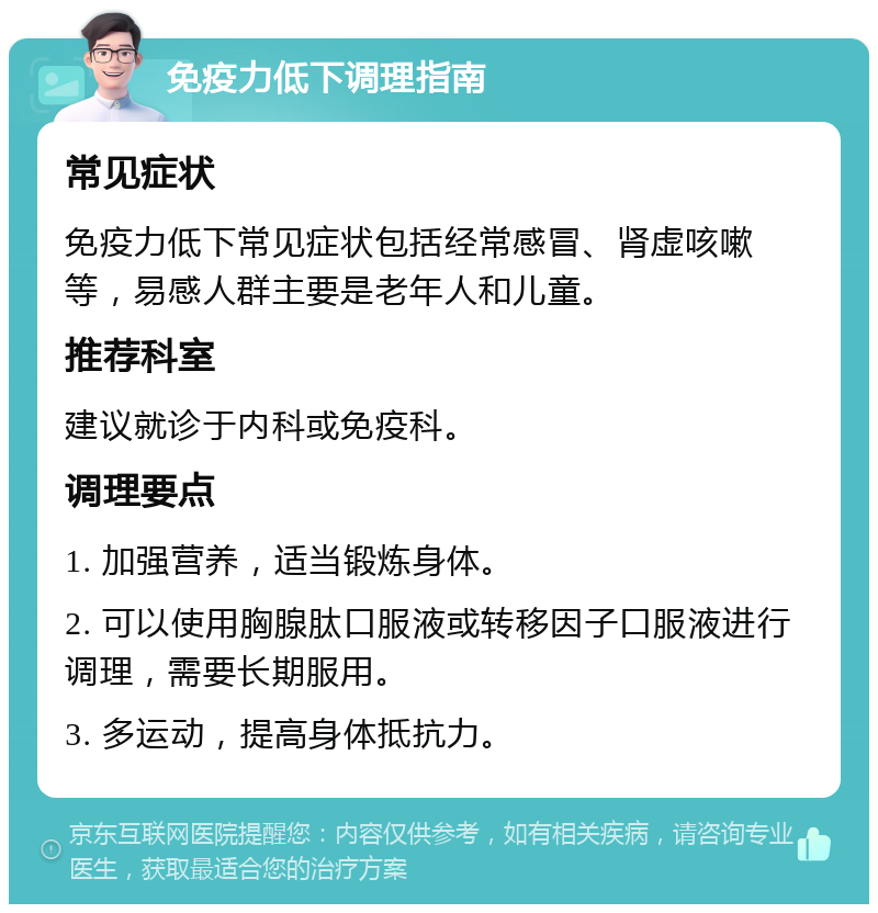 免疫力低下调理指南 常见症状 免疫力低下常见症状包括经常感冒、肾虚咳嗽等，易感人群主要是老年人和儿童。 推荐科室 建议就诊于内科或免疫科。 调理要点 1. 加强营养，适当锻炼身体。 2. 可以使用胸腺肽口服液或转移因子口服液进行调理，需要长期服用。 3. 多运动，提高身体抵抗力。