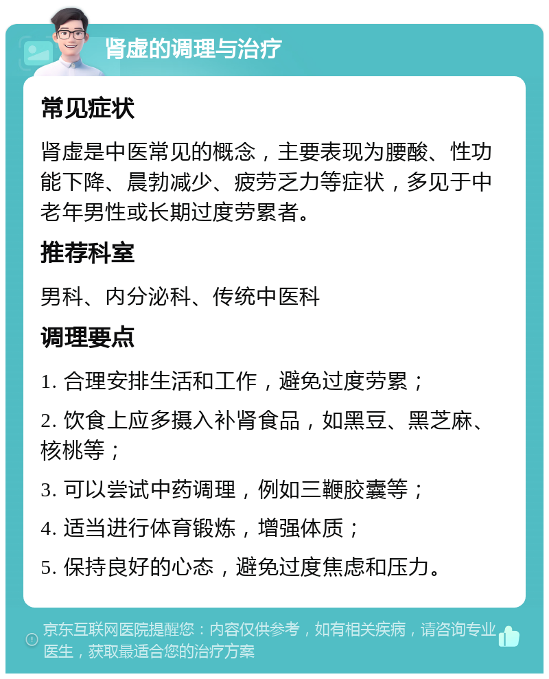 肾虚的调理与治疗 常见症状 肾虚是中医常见的概念，主要表现为腰酸、性功能下降、晨勃减少、疲劳乏力等症状，多见于中老年男性或长期过度劳累者。 推荐科室 男科、内分泌科、传统中医科 调理要点 1. 合理安排生活和工作，避免过度劳累； 2. 饮食上应多摄入补肾食品，如黑豆、黑芝麻、核桃等； 3. 可以尝试中药调理，例如三鞭胶囊等； 4. 适当进行体育锻炼，增强体质； 5. 保持良好的心态，避免过度焦虑和压力。