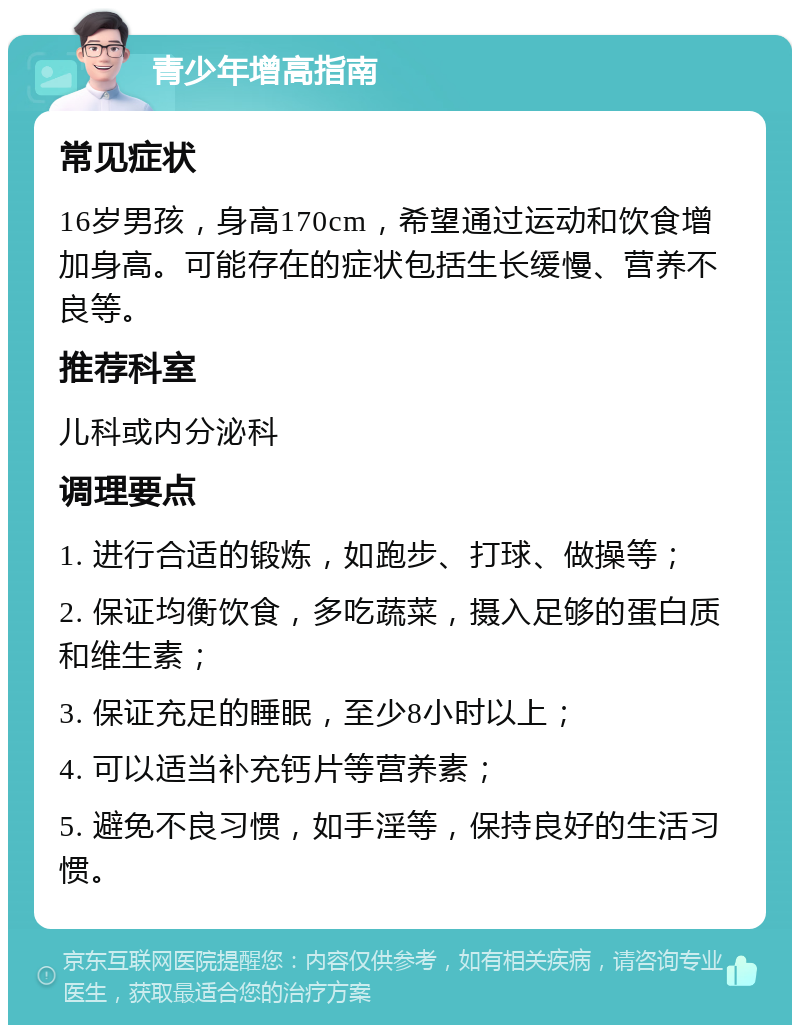 青少年增高指南 常见症状 16岁男孩，身高170cm，希望通过运动和饮食增加身高。可能存在的症状包括生长缓慢、营养不良等。 推荐科室 儿科或内分泌科 调理要点 1. 进行合适的锻炼，如跑步、打球、做操等； 2. 保证均衡饮食，多吃蔬菜，摄入足够的蛋白质和维生素； 3. 保证充足的睡眠，至少8小时以上； 4. 可以适当补充钙片等营养素； 5. 避免不良习惯，如手淫等，保持良好的生活习惯。