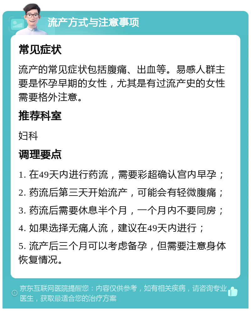 流产方式与注意事项 常见症状 流产的常见症状包括腹痛、出血等。易感人群主要是怀孕早期的女性，尤其是有过流产史的女性需要格外注意。 推荐科室 妇科 调理要点 1. 在49天内进行药流，需要彩超确认宫内早孕； 2. 药流后第三天开始流产，可能会有轻微腹痛； 3. 药流后需要休息半个月，一个月内不要同房； 4. 如果选择无痛人流，建议在49天内进行； 5. 流产后三个月可以考虑备孕，但需要注意身体恢复情况。