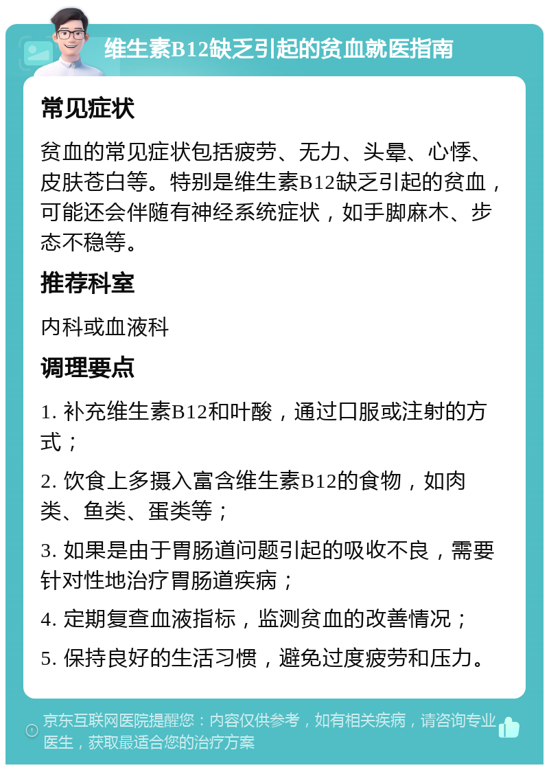 维生素B12缺乏引起的贫血就医指南 常见症状 贫血的常见症状包括疲劳、无力、头晕、心悸、皮肤苍白等。特别是维生素B12缺乏引起的贫血，可能还会伴随有神经系统症状，如手脚麻木、步态不稳等。 推荐科室 内科或血液科 调理要点 1. 补充维生素B12和叶酸，通过口服或注射的方式； 2. 饮食上多摄入富含维生素B12的食物，如肉类、鱼类、蛋类等； 3. 如果是由于胃肠道问题引起的吸收不良，需要针对性地治疗胃肠道疾病； 4. 定期复查血液指标，监测贫血的改善情况； 5. 保持良好的生活习惯，避免过度疲劳和压力。