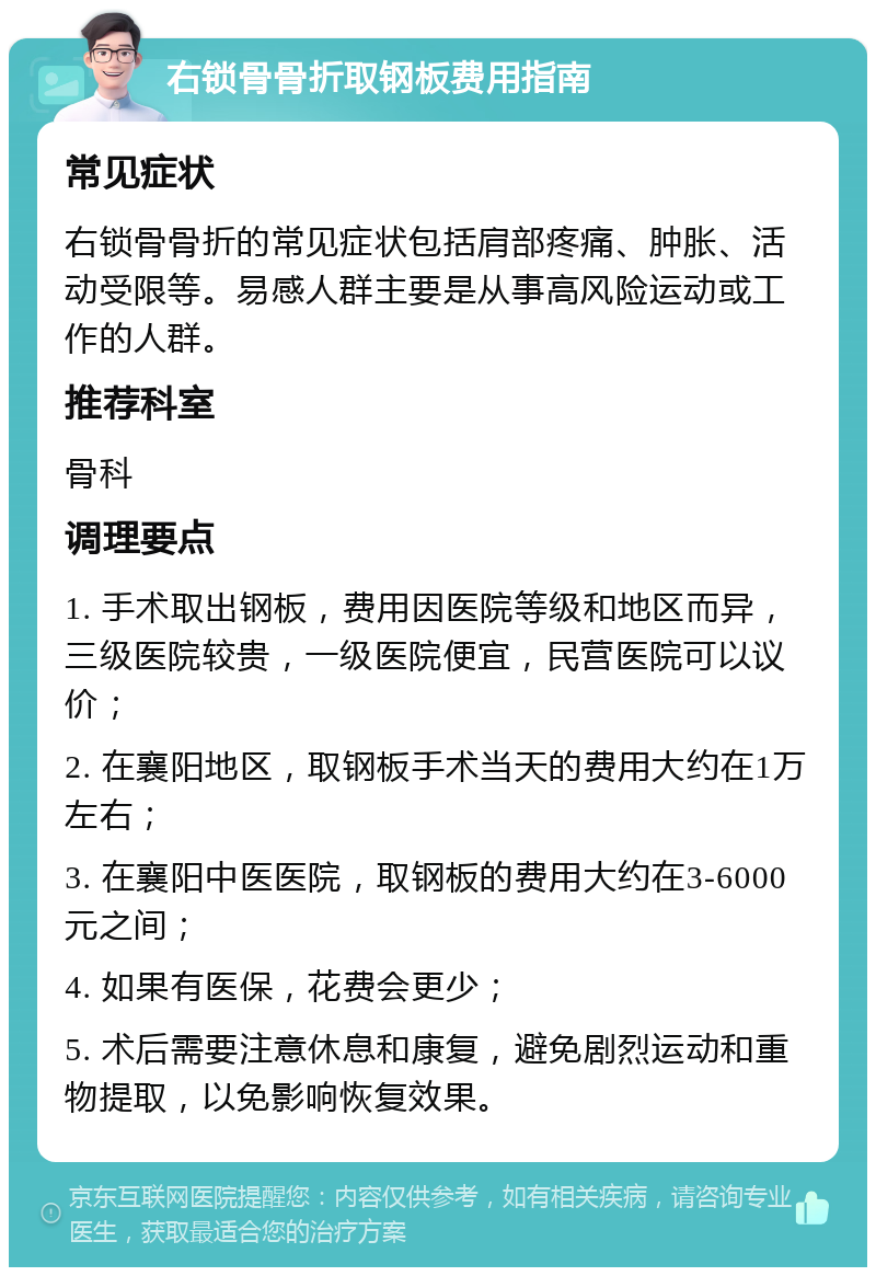 右锁骨骨折取钢板费用指南 常见症状 右锁骨骨折的常见症状包括肩部疼痛、肿胀、活动受限等。易感人群主要是从事高风险运动或工作的人群。 推荐科室 骨科 调理要点 1. 手术取出钢板，费用因医院等级和地区而异，三级医院较贵，一级医院便宜，民营医院可以议价； 2. 在襄阳地区，取钢板手术当天的费用大约在1万左右； 3. 在襄阳中医医院，取钢板的费用大约在3-6000元之间； 4. 如果有医保，花费会更少； 5. 术后需要注意休息和康复，避免剧烈运动和重物提取，以免影响恢复效果。