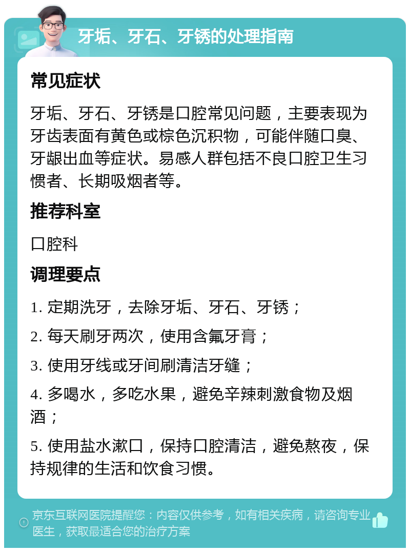 牙垢、牙石、牙锈的处理指南 常见症状 牙垢、牙石、牙锈是口腔常见问题，主要表现为牙齿表面有黄色或棕色沉积物，可能伴随口臭、牙龈出血等症状。易感人群包括不良口腔卫生习惯者、长期吸烟者等。 推荐科室 口腔科 调理要点 1. 定期洗牙，去除牙垢、牙石、牙锈； 2. 每天刷牙两次，使用含氟牙膏； 3. 使用牙线或牙间刷清洁牙缝； 4. 多喝水，多吃水果，避免辛辣刺激食物及烟酒； 5. 使用盐水漱口，保持口腔清洁，避免熬夜，保持规律的生活和饮食习惯。