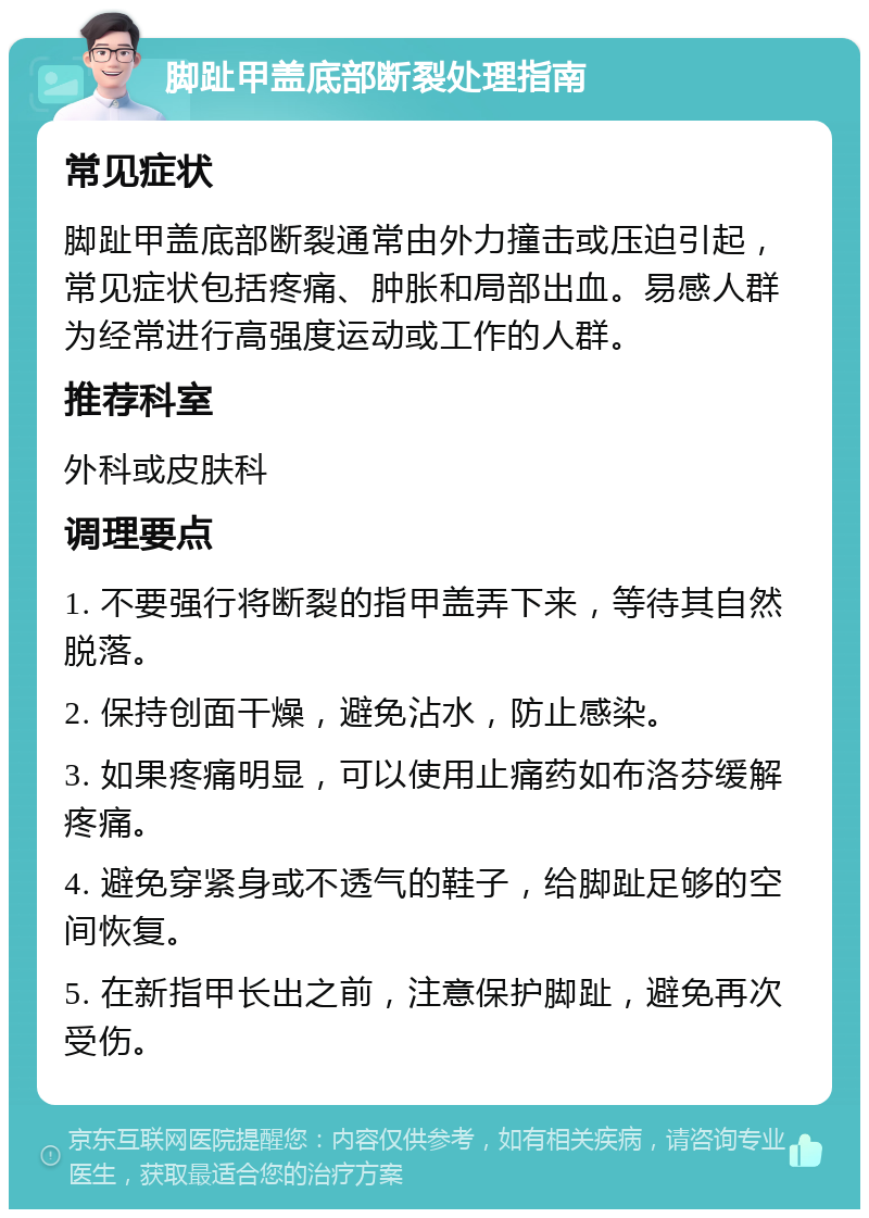 脚趾甲盖底部断裂处理指南 常见症状 脚趾甲盖底部断裂通常由外力撞击或压迫引起，常见症状包括疼痛、肿胀和局部出血。易感人群为经常进行高强度运动或工作的人群。 推荐科室 外科或皮肤科 调理要点 1. 不要强行将断裂的指甲盖弄下来，等待其自然脱落。 2. 保持创面干燥，避免沾水，防止感染。 3. 如果疼痛明显，可以使用止痛药如布洛芬缓解疼痛。 4. 避免穿紧身或不透气的鞋子，给脚趾足够的空间恢复。 5. 在新指甲长出之前，注意保护脚趾，避免再次受伤。