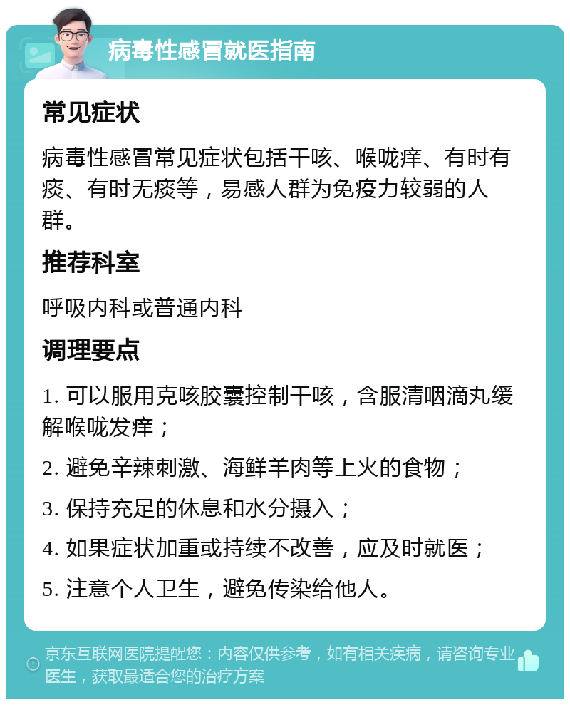 病毒性感冒就医指南 常见症状 病毒性感冒常见症状包括干咳、喉咙痒、有时有痰、有时无痰等，易感人群为免疫力较弱的人群。 推荐科室 呼吸内科或普通内科 调理要点 1. 可以服用克咳胶囊控制干咳，含服清咽滴丸缓解喉咙发痒； 2. 避免辛辣刺激、海鲜羊肉等上火的食物； 3. 保持充足的休息和水分摄入； 4. 如果症状加重或持续不改善，应及时就医； 5. 注意个人卫生，避免传染给他人。