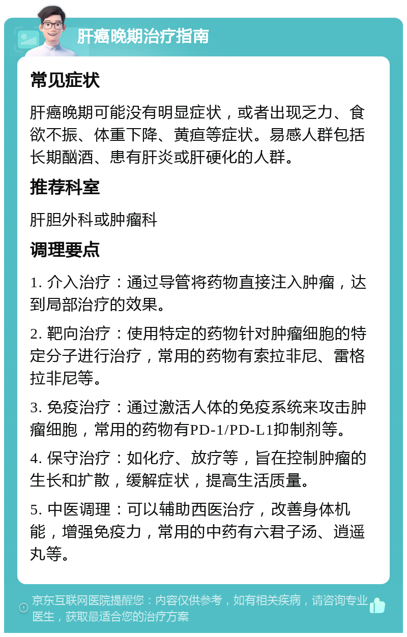 肝癌晚期治疗指南 常见症状 肝癌晚期可能没有明显症状，或者出现乏力、食欲不振、体重下降、黄疸等症状。易感人群包括长期酗酒、患有肝炎或肝硬化的人群。 推荐科室 肝胆外科或肿瘤科 调理要点 1. 介入治疗：通过导管将药物直接注入肿瘤，达到局部治疗的效果。 2. 靶向治疗：使用特定的药物针对肿瘤细胞的特定分子进行治疗，常用的药物有索拉非尼、雷格拉非尼等。 3. 免疫治疗：通过激活人体的免疫系统来攻击肿瘤细胞，常用的药物有PD-1/PD-L1抑制剂等。 4. 保守治疗：如化疗、放疗等，旨在控制肿瘤的生长和扩散，缓解症状，提高生活质量。 5. 中医调理：可以辅助西医治疗，改善身体机能，增强免疫力，常用的中药有六君子汤、逍遥丸等。