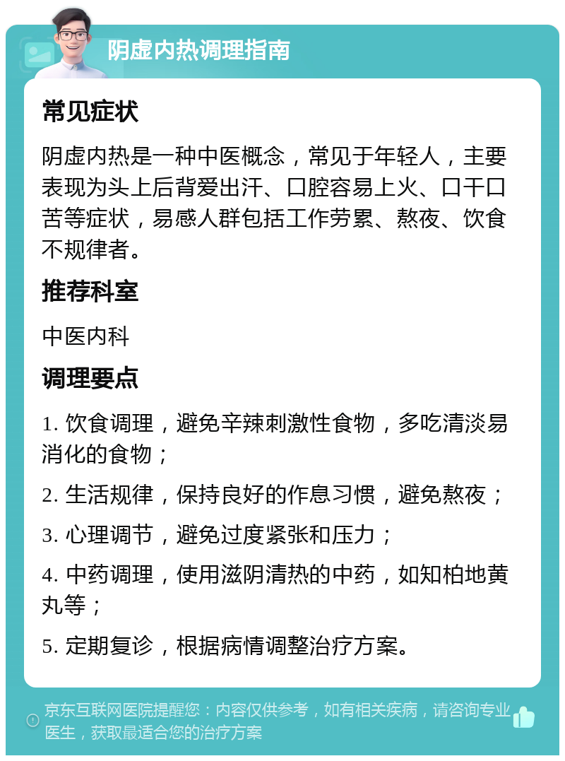 阴虚内热调理指南 常见症状 阴虚内热是一种中医概念，常见于年轻人，主要表现为头上后背爱出汗、口腔容易上火、口干口苦等症状，易感人群包括工作劳累、熬夜、饮食不规律者。 推荐科室 中医内科 调理要点 1. 饮食调理，避免辛辣刺激性食物，多吃清淡易消化的食物； 2. 生活规律，保持良好的作息习惯，避免熬夜； 3. 心理调节，避免过度紧张和压力； 4. 中药调理，使用滋阴清热的中药，如知柏地黄丸等； 5. 定期复诊，根据病情调整治疗方案。