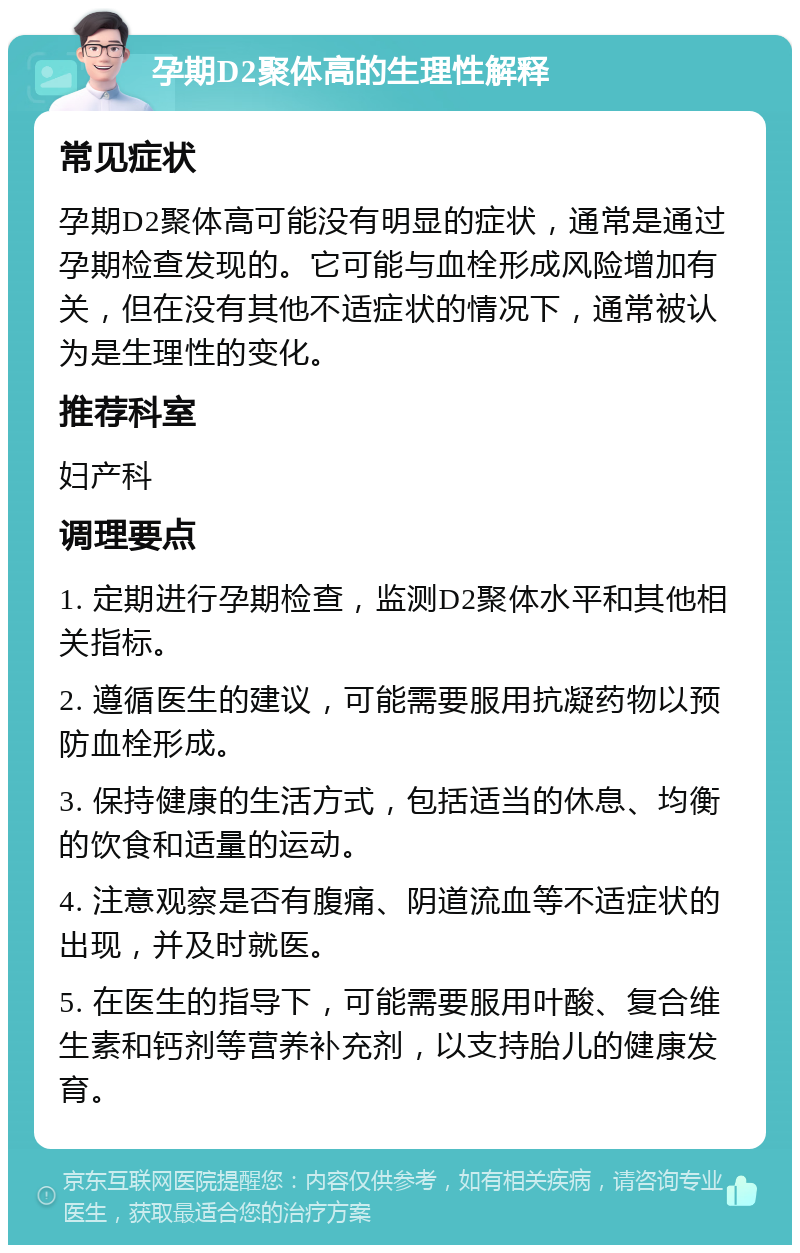 孕期D2聚体高的生理性解释 常见症状 孕期D2聚体高可能没有明显的症状，通常是通过孕期检查发现的。它可能与血栓形成风险增加有关，但在没有其他不适症状的情况下，通常被认为是生理性的变化。 推荐科室 妇产科 调理要点 1. 定期进行孕期检查，监测D2聚体水平和其他相关指标。 2. 遵循医生的建议，可能需要服用抗凝药物以预防血栓形成。 3. 保持健康的生活方式，包括适当的休息、均衡的饮食和适量的运动。 4. 注意观察是否有腹痛、阴道流血等不适症状的出现，并及时就医。 5. 在医生的指导下，可能需要服用叶酸、复合维生素和钙剂等营养补充剂，以支持胎儿的健康发育。