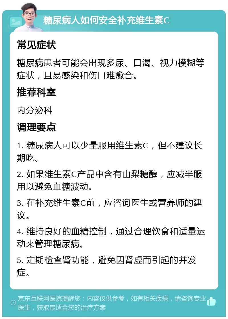 糖尿病人如何安全补充维生素C 常见症状 糖尿病患者可能会出现多尿、口渴、视力模糊等症状，且易感染和伤口难愈合。 推荐科室 内分泌科 调理要点 1. 糖尿病人可以少量服用维生素C，但不建议长期吃。 2. 如果维生素C产品中含有山梨糖醇，应减半服用以避免血糖波动。 3. 在补充维生素C前，应咨询医生或营养师的建议。 4. 维持良好的血糖控制，通过合理饮食和适量运动来管理糖尿病。 5. 定期检查肾功能，避免因肾虚而引起的并发症。