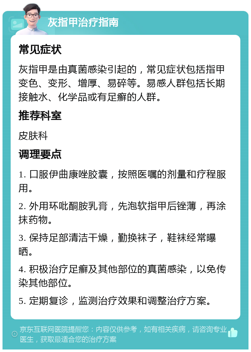 灰指甲治疗指南 常见症状 灰指甲是由真菌感染引起的，常见症状包括指甲变色、变形、增厚、易碎等。易感人群包括长期接触水、化学品或有足癣的人群。 推荐科室 皮肤科 调理要点 1. 口服伊曲康唑胶囊，按照医嘱的剂量和疗程服用。 2. 外用环吡酮胺乳膏，先泡软指甲后锉薄，再涂抹药物。 3. 保持足部清洁干燥，勤换袜子，鞋袜经常曝晒。 4. 积极治疗足癣及其他部位的真菌感染，以免传染其他部位。 5. 定期复诊，监测治疗效果和调整治疗方案。