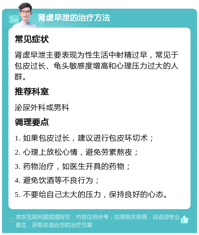 肾虚早泄的治疗方法 常见症状 肾虚早泄主要表现为性生活中射精过早，常见于包皮过长、龟头敏感度增高和心理压力过大的人群。 推荐科室 泌尿外科或男科 调理要点 1. 如果包皮过长，建议进行包皮环切术； 2. 心理上放松心情，避免劳累熬夜； 3. 药物治疗，如医生开具的药物； 4. 避免饮酒等不良行为； 5. 不要给自己太大的压力，保持良好的心态。