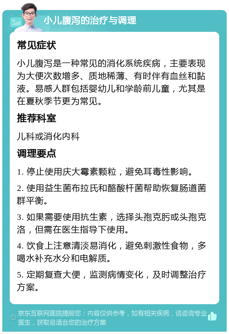 小儿腹泻的治疗与调理 常见症状 小儿腹泻是一种常见的消化系统疾病，主要表现为大便次数增多、质地稀薄、有时伴有血丝和黏液。易感人群包括婴幼儿和学龄前儿童，尤其是在夏秋季节更为常见。 推荐科室 儿科或消化内科 调理要点 1. 停止使用庆大霉素颗粒，避免耳毒性影响。 2. 使用益生菌布拉氏和酪酸杆菌帮助恢复肠道菌群平衡。 3. 如果需要使用抗生素，选择头孢克肟或头孢克洛，但需在医生指导下使用。 4. 饮食上注意清淡易消化，避免刺激性食物，多喝水补充水分和电解质。 5. 定期复查大便，监测病情变化，及时调整治疗方案。