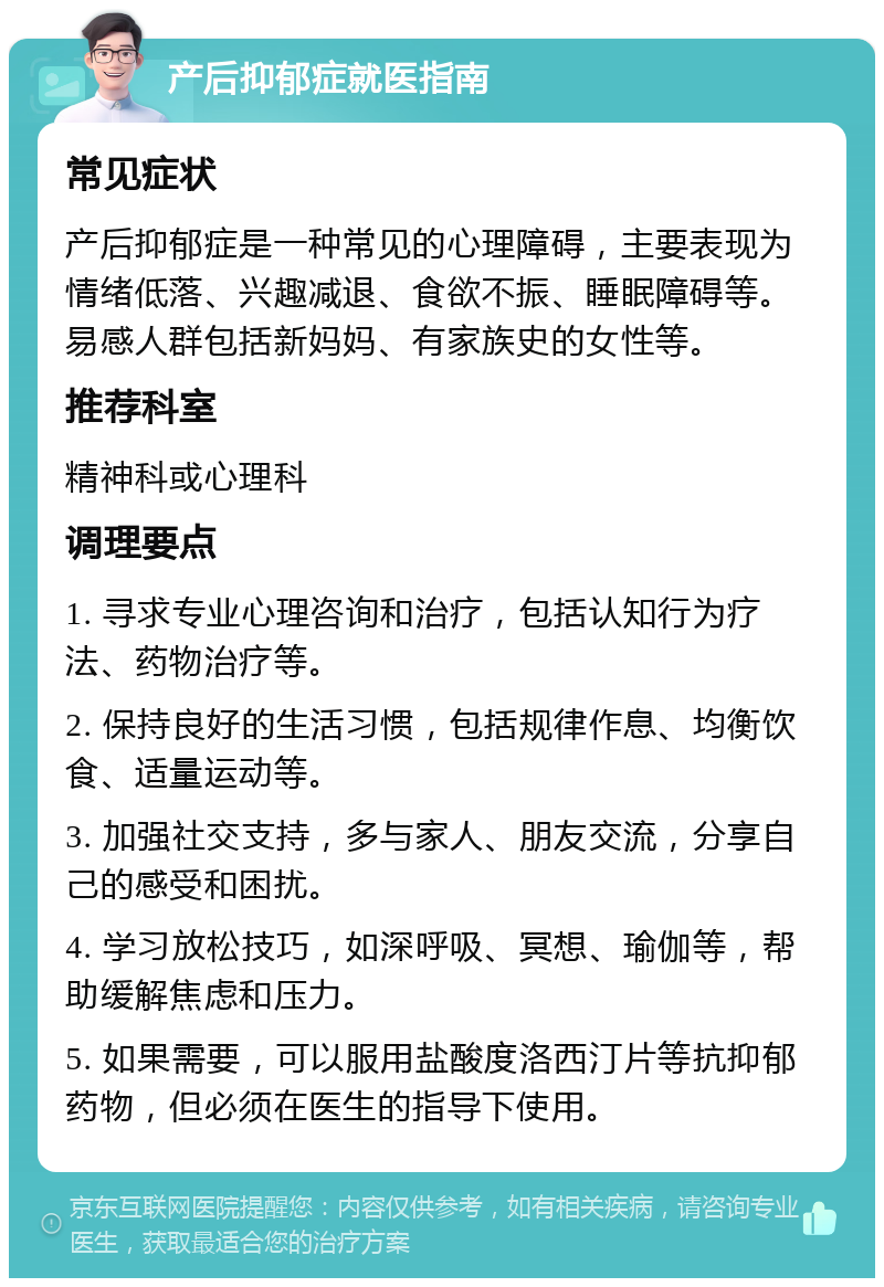 产后抑郁症就医指南 常见症状 产后抑郁症是一种常见的心理障碍，主要表现为情绪低落、兴趣减退、食欲不振、睡眠障碍等。易感人群包括新妈妈、有家族史的女性等。 推荐科室 精神科或心理科 调理要点 1. 寻求专业心理咨询和治疗，包括认知行为疗法、药物治疗等。 2. 保持良好的生活习惯，包括规律作息、均衡饮食、适量运动等。 3. 加强社交支持，多与家人、朋友交流，分享自己的感受和困扰。 4. 学习放松技巧，如深呼吸、冥想、瑜伽等，帮助缓解焦虑和压力。 5. 如果需要，可以服用盐酸度洛西汀片等抗抑郁药物，但必须在医生的指导下使用。