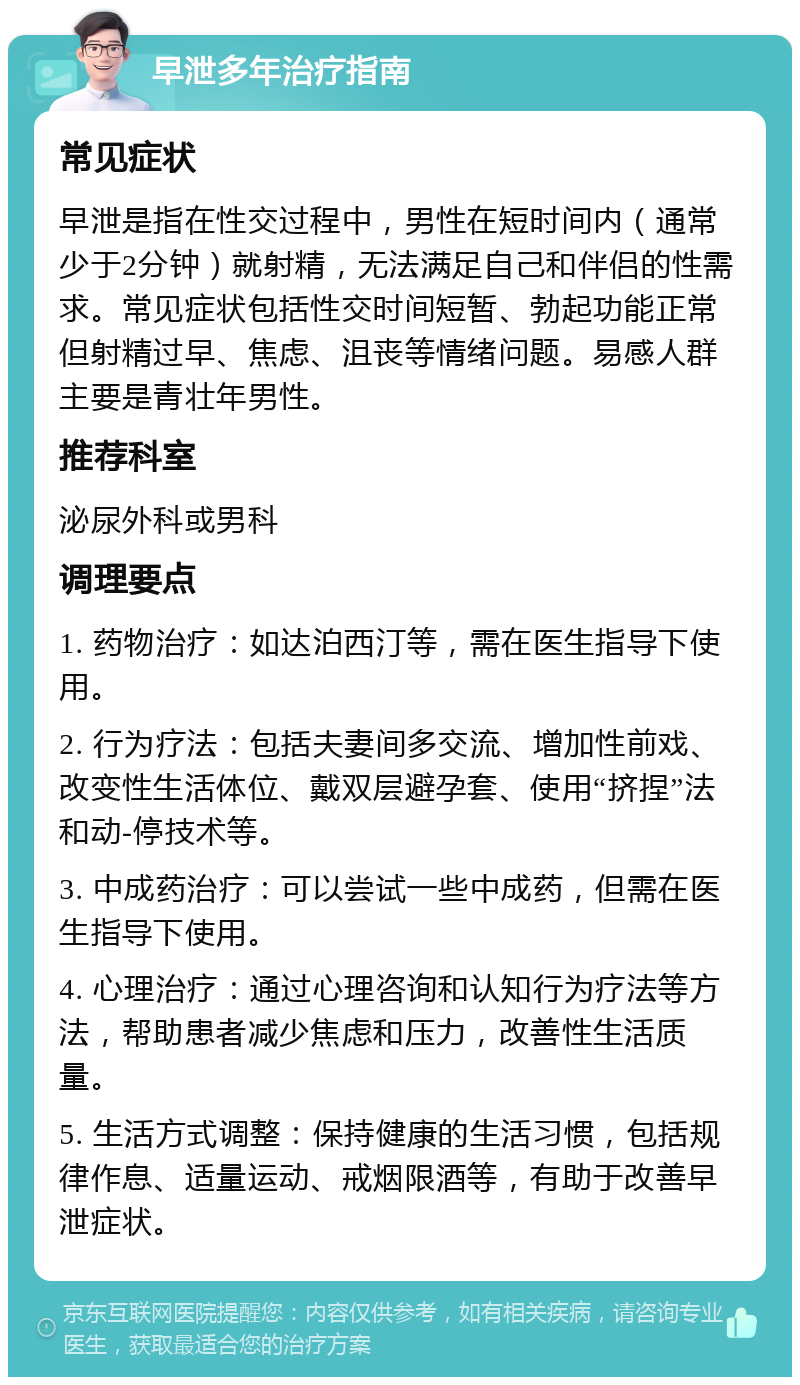 早泄多年治疗指南 常见症状 早泄是指在性交过程中，男性在短时间内（通常少于2分钟）就射精，无法满足自己和伴侣的性需求。常见症状包括性交时间短暂、勃起功能正常但射精过早、焦虑、沮丧等情绪问题。易感人群主要是青壮年男性。 推荐科室 泌尿外科或男科 调理要点 1. 药物治疗：如达泊西汀等，需在医生指导下使用。 2. 行为疗法：包括夫妻间多交流、增加性前戏、改变性生活体位、戴双层避孕套、使用“挤捏”法和动-停技术等。 3. 中成药治疗：可以尝试一些中成药，但需在医生指导下使用。 4. 心理治疗：通过心理咨询和认知行为疗法等方法，帮助患者减少焦虑和压力，改善性生活质量。 5. 生活方式调整：保持健康的生活习惯，包括规律作息、适量运动、戒烟限酒等，有助于改善早泄症状。