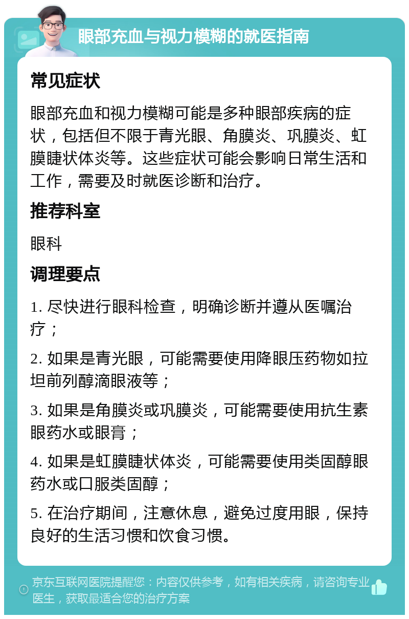 眼部充血与视力模糊的就医指南 常见症状 眼部充血和视力模糊可能是多种眼部疾病的症状，包括但不限于青光眼、角膜炎、巩膜炎、虹膜睫状体炎等。这些症状可能会影响日常生活和工作，需要及时就医诊断和治疗。 推荐科室 眼科 调理要点 1. 尽快进行眼科检查，明确诊断并遵从医嘱治疗； 2. 如果是青光眼，可能需要使用降眼压药物如拉坦前列醇滴眼液等； 3. 如果是角膜炎或巩膜炎，可能需要使用抗生素眼药水或眼膏； 4. 如果是虹膜睫状体炎，可能需要使用类固醇眼药水或口服类固醇； 5. 在治疗期间，注意休息，避免过度用眼，保持良好的生活习惯和饮食习惯。