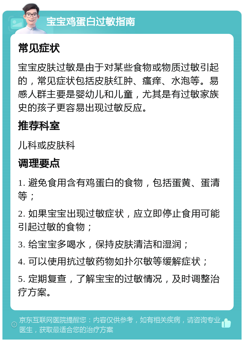 宝宝鸡蛋白过敏指南 常见症状 宝宝皮肤过敏是由于对某些食物或物质过敏引起的，常见症状包括皮肤红肿、瘙痒、水泡等。易感人群主要是婴幼儿和儿童，尤其是有过敏家族史的孩子更容易出现过敏反应。 推荐科室 儿科或皮肤科 调理要点 1. 避免食用含有鸡蛋白的食物，包括蛋黄、蛋清等； 2. 如果宝宝出现过敏症状，应立即停止食用可能引起过敏的食物； 3. 给宝宝多喝水，保持皮肤清洁和湿润； 4. 可以使用抗过敏药物如扑尔敏等缓解症状； 5. 定期复查，了解宝宝的过敏情况，及时调整治疗方案。