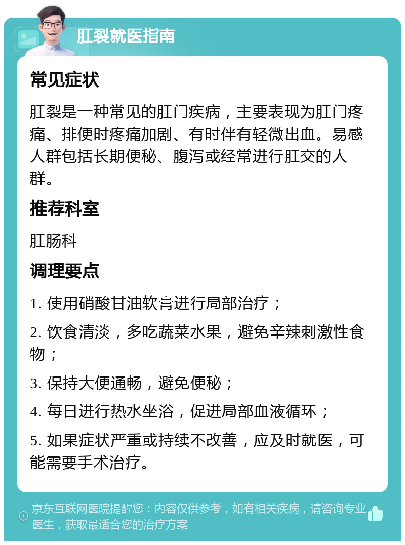 肛裂就医指南 常见症状 肛裂是一种常见的肛门疾病，主要表现为肛门疼痛、排便时疼痛加剧、有时伴有轻微出血。易感人群包括长期便秘、腹泻或经常进行肛交的人群。 推荐科室 肛肠科 调理要点 1. 使用硝酸甘油软膏进行局部治疗； 2. 饮食清淡，多吃蔬菜水果，避免辛辣刺激性食物； 3. 保持大便通畅，避免便秘； 4. 每日进行热水坐浴，促进局部血液循环； 5. 如果症状严重或持续不改善，应及时就医，可能需要手术治疗。