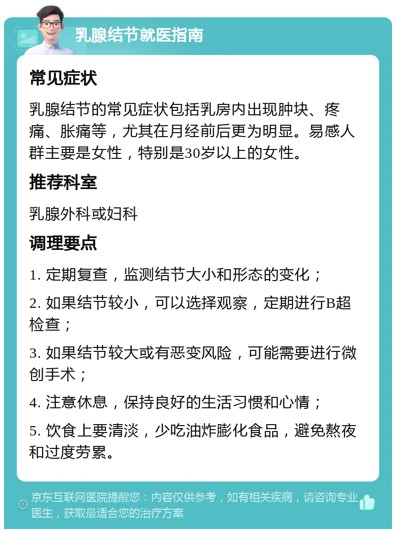 乳腺结节就医指南 常见症状 乳腺结节的常见症状包括乳房内出现肿块、疼痛、胀痛等，尤其在月经前后更为明显。易感人群主要是女性，特别是30岁以上的女性。 推荐科室 乳腺外科或妇科 调理要点 1. 定期复查，监测结节大小和形态的变化； 2. 如果结节较小，可以选择观察，定期进行B超检查； 3. 如果结节较大或有恶变风险，可能需要进行微创手术； 4. 注意休息，保持良好的生活习惯和心情； 5. 饮食上要清淡，少吃油炸膨化食品，避免熬夜和过度劳累。