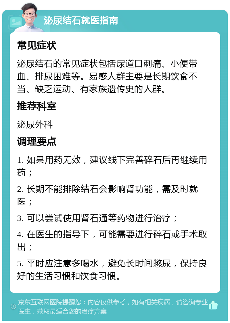 泌尿结石就医指南 常见症状 泌尿结石的常见症状包括尿道口刺痛、小便带血、排尿困难等。易感人群主要是长期饮食不当、缺乏运动、有家族遗传史的人群。 推荐科室 泌尿外科 调理要点 1. 如果用药无效，建议线下完善碎石后再继续用药； 2. 长期不能排除结石会影响肾功能，需及时就医； 3. 可以尝试使用肾石通等药物进行治疗； 4. 在医生的指导下，可能需要进行碎石或手术取出； 5. 平时应注意多喝水，避免长时间憋尿，保持良好的生活习惯和饮食习惯。