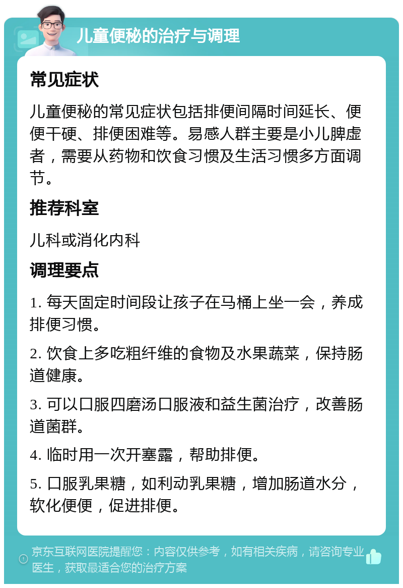 儿童便秘的治疗与调理 常见症状 儿童便秘的常见症状包括排便间隔时间延长、便便干硬、排便困难等。易感人群主要是小儿脾虚者，需要从药物和饮食习惯及生活习惯多方面调节。 推荐科室 儿科或消化内科 调理要点 1. 每天固定时间段让孩子在马桶上坐一会，养成排便习惯。 2. 饮食上多吃粗纤维的食物及水果蔬菜，保持肠道健康。 3. 可以口服四磨汤口服液和益生菌治疗，改善肠道菌群。 4. 临时用一次开塞露，帮助排便。 5. 口服乳果糖，如利动乳果糖，增加肠道水分，软化便便，促进排便。