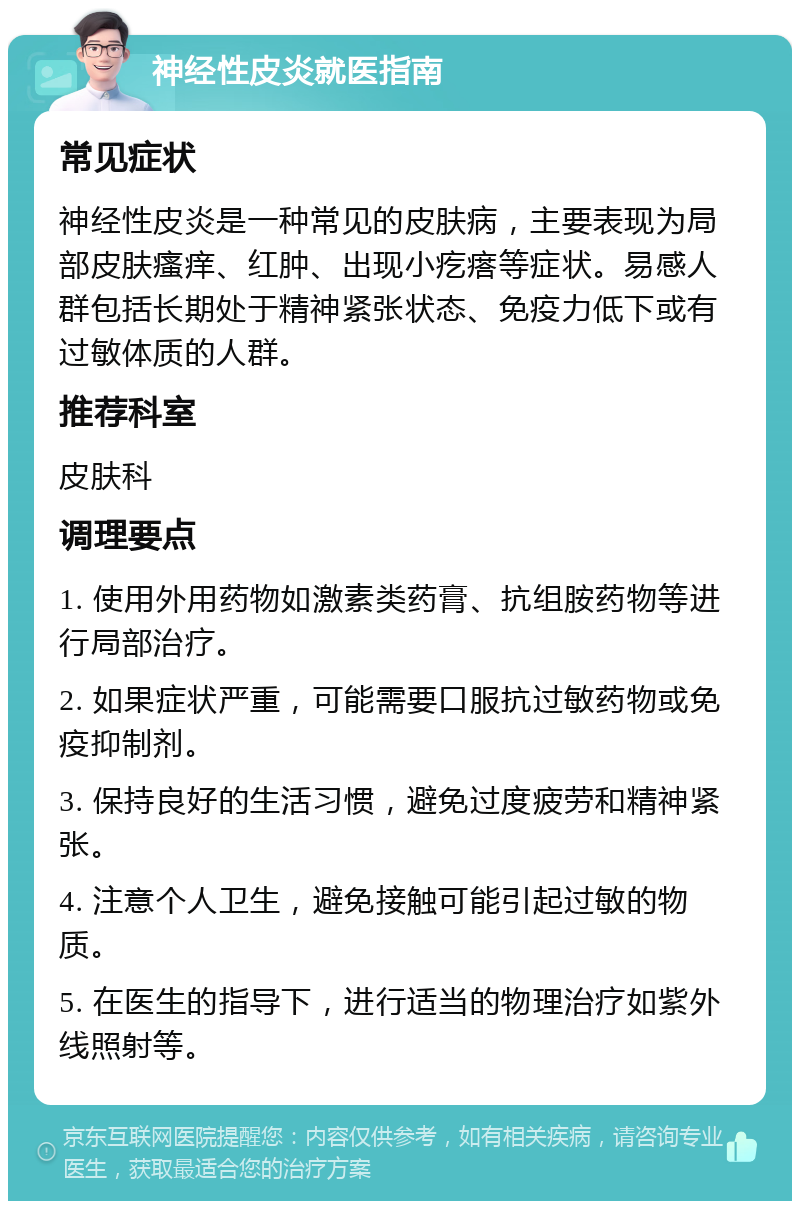 神经性皮炎就医指南 常见症状 神经性皮炎是一种常见的皮肤病，主要表现为局部皮肤瘙痒、红肿、出现小疙瘩等症状。易感人群包括长期处于精神紧张状态、免疫力低下或有过敏体质的人群。 推荐科室 皮肤科 调理要点 1. 使用外用药物如激素类药膏、抗组胺药物等进行局部治疗。 2. 如果症状严重，可能需要口服抗过敏药物或免疫抑制剂。 3. 保持良好的生活习惯，避免过度疲劳和精神紧张。 4. 注意个人卫生，避免接触可能引起过敏的物质。 5. 在医生的指导下，进行适当的物理治疗如紫外线照射等。