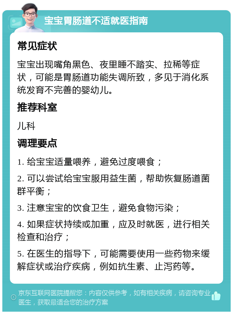 宝宝胃肠道不适就医指南 常见症状 宝宝出现嘴角黑色、夜里睡不踏实、拉稀等症状，可能是胃肠道功能失调所致，多见于消化系统发育不完善的婴幼儿。 推荐科室 儿科 调理要点 1. 给宝宝适量喂养，避免过度喂食； 2. 可以尝试给宝宝服用益生菌，帮助恢复肠道菌群平衡； 3. 注意宝宝的饮食卫生，避免食物污染； 4. 如果症状持续或加重，应及时就医，进行相关检查和治疗； 5. 在医生的指导下，可能需要使用一些药物来缓解症状或治疗疾病，例如抗生素、止泻药等。