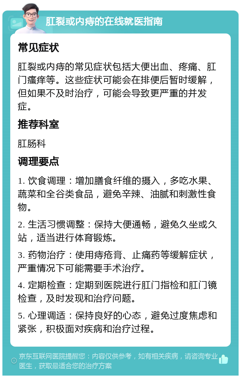 肛裂或内痔的在线就医指南 常见症状 肛裂或内痔的常见症状包括大便出血、疼痛、肛门瘙痒等。这些症状可能会在排便后暂时缓解，但如果不及时治疗，可能会导致更严重的并发症。 推荐科室 肛肠科 调理要点 1. 饮食调理：增加膳食纤维的摄入，多吃水果、蔬菜和全谷类食品，避免辛辣、油腻和刺激性食物。 2. 生活习惯调整：保持大便通畅，避免久坐或久站，适当进行体育锻炼。 3. 药物治疗：使用痔疮膏、止痛药等缓解症状，严重情况下可能需要手术治疗。 4. 定期检查：定期到医院进行肛门指检和肛门镜检查，及时发现和治疗问题。 5. 心理调适：保持良好的心态，避免过度焦虑和紧张，积极面对疾病和治疗过程。