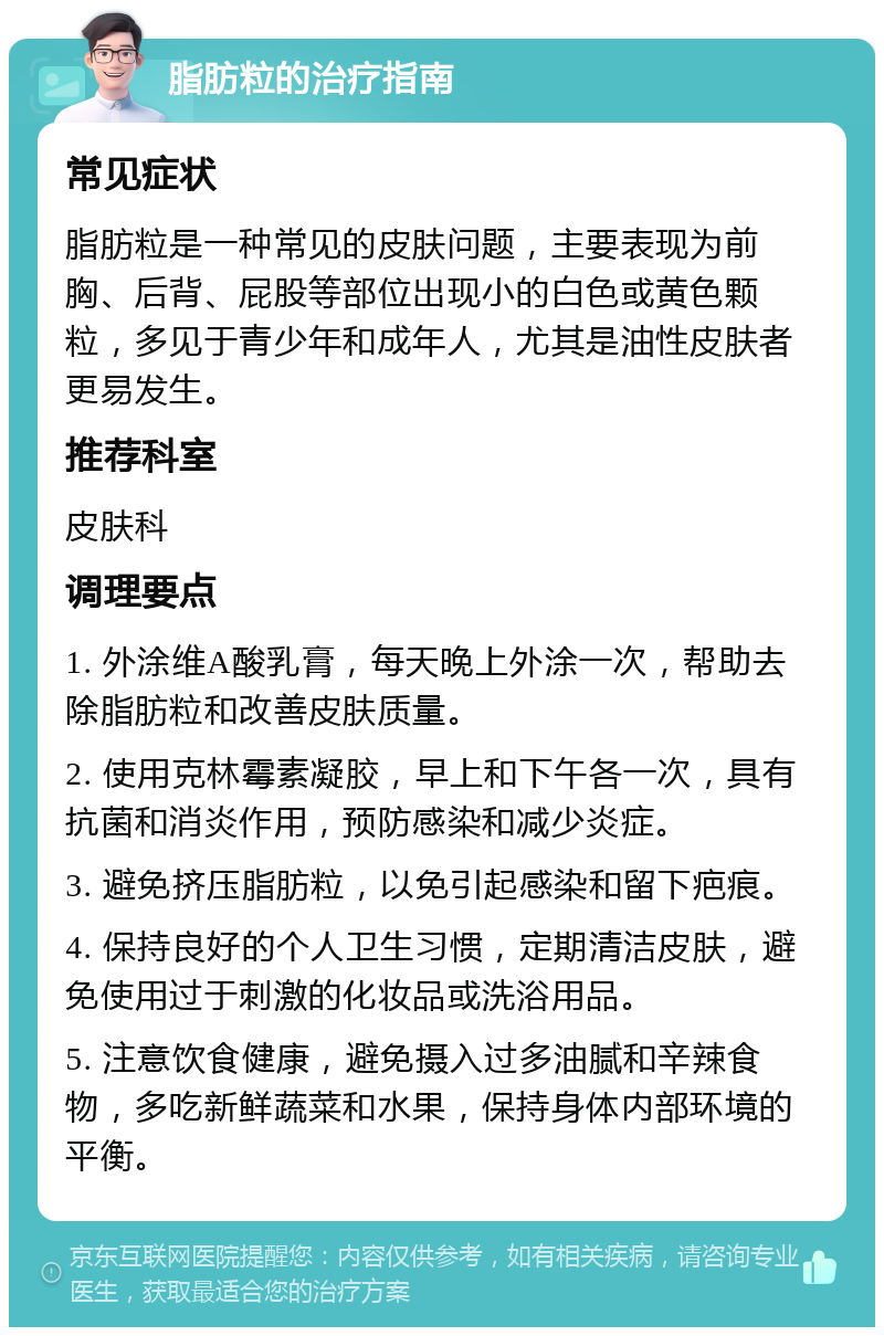 脂肪粒的治疗指南 常见症状 脂肪粒是一种常见的皮肤问题，主要表现为前胸、后背、屁股等部位出现小的白色或黄色颗粒，多见于青少年和成年人，尤其是油性皮肤者更易发生。 推荐科室 皮肤科 调理要点 1. 外涂维A酸乳膏，每天晚上外涂一次，帮助去除脂肪粒和改善皮肤质量。 2. 使用克林霉素凝胶，早上和下午各一次，具有抗菌和消炎作用，预防感染和减少炎症。 3. 避免挤压脂肪粒，以免引起感染和留下疤痕。 4. 保持良好的个人卫生习惯，定期清洁皮肤，避免使用过于刺激的化妆品或洗浴用品。 5. 注意饮食健康，避免摄入过多油腻和辛辣食物，多吃新鲜蔬菜和水果，保持身体内部环境的平衡。