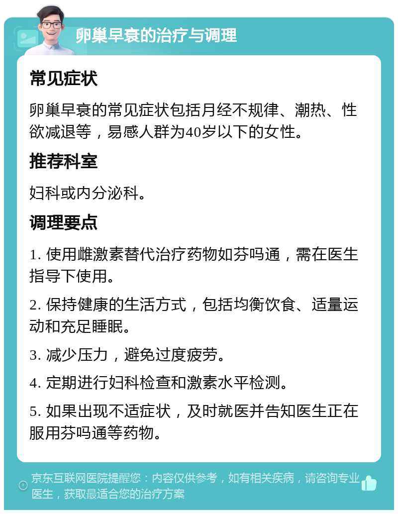 卵巢早衰的治疗与调理 常见症状 卵巢早衰的常见症状包括月经不规律、潮热、性欲减退等，易感人群为40岁以下的女性。 推荐科室 妇科或内分泌科。 调理要点 1. 使用雌激素替代治疗药物如芬吗通，需在医生指导下使用。 2. 保持健康的生活方式，包括均衡饮食、适量运动和充足睡眠。 3. 减少压力，避免过度疲劳。 4. 定期进行妇科检查和激素水平检测。 5. 如果出现不适症状，及时就医并告知医生正在服用芬吗通等药物。