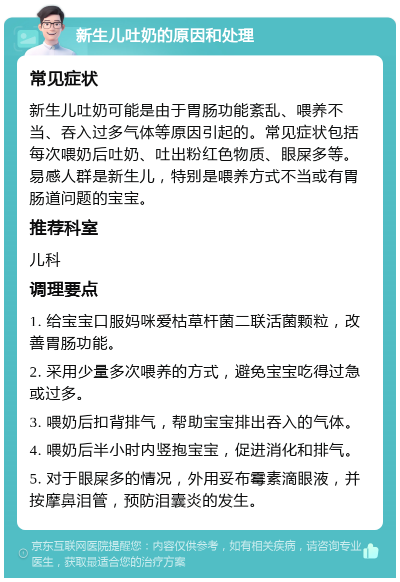 新生儿吐奶的原因和处理 常见症状 新生儿吐奶可能是由于胃肠功能紊乱、喂养不当、吞入过多气体等原因引起的。常见症状包括每次喂奶后吐奶、吐出粉红色物质、眼屎多等。易感人群是新生儿，特别是喂养方式不当或有胃肠道问题的宝宝。 推荐科室 儿科 调理要点 1. 给宝宝口服妈咪爱枯草杆菌二联活菌颗粒，改善胃肠功能。 2. 采用少量多次喂养的方式，避免宝宝吃得过急或过多。 3. 喂奶后扣背排气，帮助宝宝排出吞入的气体。 4. 喂奶后半小时内竖抱宝宝，促进消化和排气。 5. 对于眼屎多的情况，外用妥布霉素滴眼液，并按摩鼻泪管，预防泪囊炎的发生。