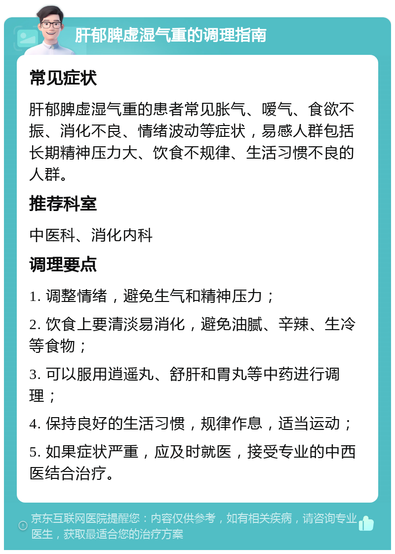 肝郁脾虚湿气重的调理指南 常见症状 肝郁脾虚湿气重的患者常见胀气、嗳气、食欲不振、消化不良、情绪波动等症状，易感人群包括长期精神压力大、饮食不规律、生活习惯不良的人群。 推荐科室 中医科、消化内科 调理要点 1. 调整情绪，避免生气和精神压力； 2. 饮食上要清淡易消化，避免油腻、辛辣、生冷等食物； 3. 可以服用逍遥丸、舒肝和胃丸等中药进行调理； 4. 保持良好的生活习惯，规律作息，适当运动； 5. 如果症状严重，应及时就医，接受专业的中西医结合治疗。