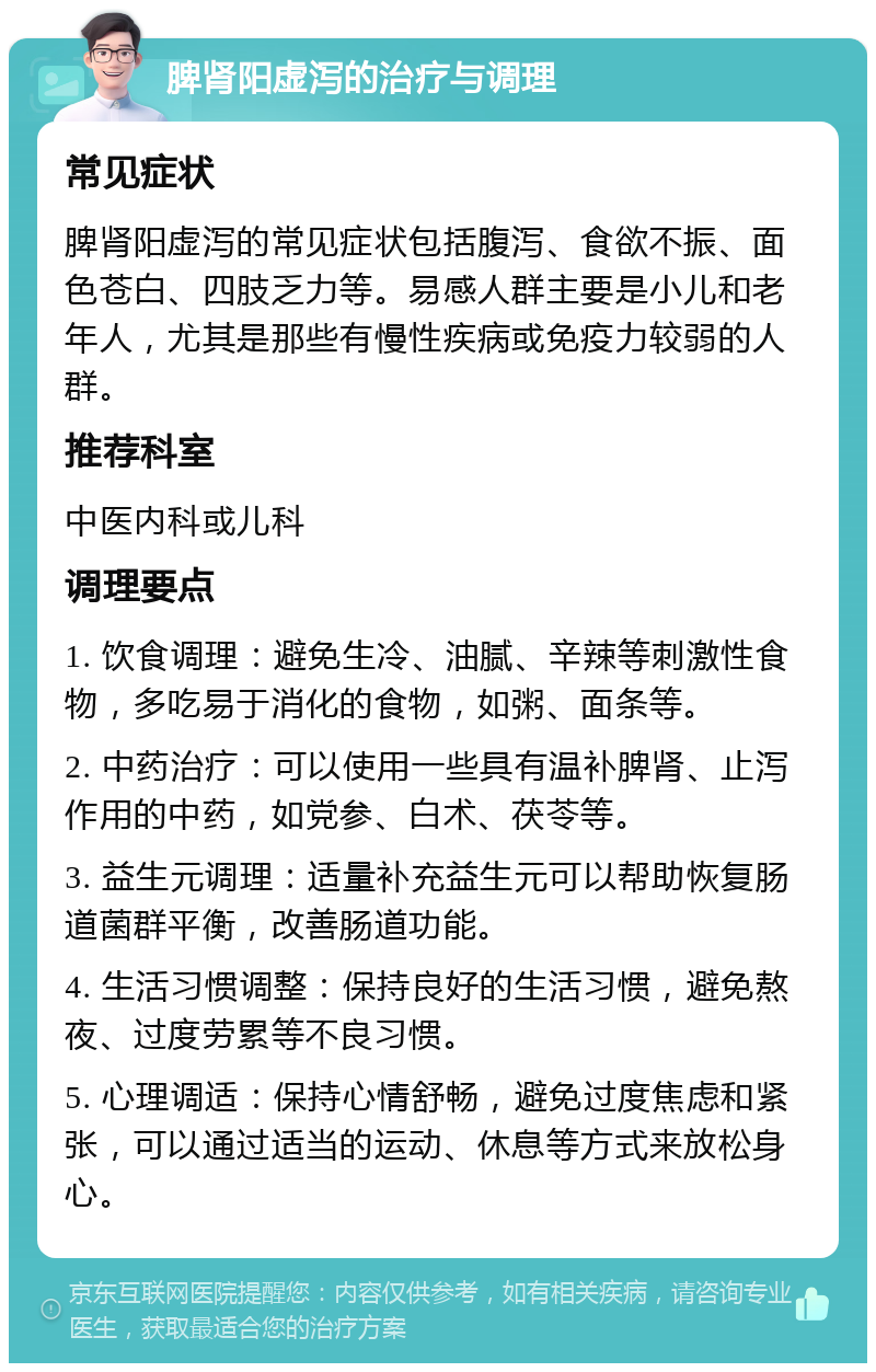 脾肾阳虚泻的治疗与调理 常见症状 脾肾阳虚泻的常见症状包括腹泻、食欲不振、面色苍白、四肢乏力等。易感人群主要是小儿和老年人，尤其是那些有慢性疾病或免疫力较弱的人群。 推荐科室 中医内科或儿科 调理要点 1. 饮食调理：避免生冷、油腻、辛辣等刺激性食物，多吃易于消化的食物，如粥、面条等。 2. 中药治疗：可以使用一些具有温补脾肾、止泻作用的中药，如党参、白术、茯苓等。 3. 益生元调理：适量补充益生元可以帮助恢复肠道菌群平衡，改善肠道功能。 4. 生活习惯调整：保持良好的生活习惯，避免熬夜、过度劳累等不良习惯。 5. 心理调适：保持心情舒畅，避免过度焦虑和紧张，可以通过适当的运动、休息等方式来放松身心。