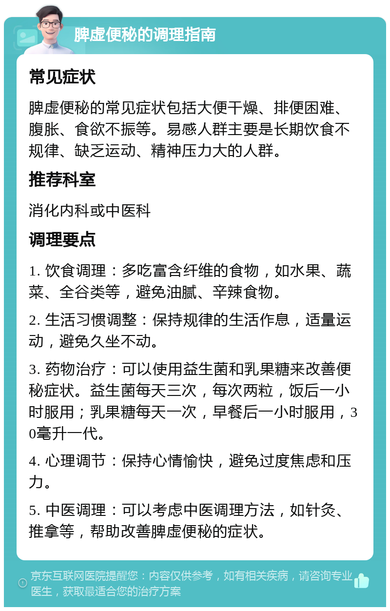 脾虚便秘的调理指南 常见症状 脾虚便秘的常见症状包括大便干燥、排便困难、腹胀、食欲不振等。易感人群主要是长期饮食不规律、缺乏运动、精神压力大的人群。 推荐科室 消化内科或中医科 调理要点 1. 饮食调理：多吃富含纤维的食物，如水果、蔬菜、全谷类等，避免油腻、辛辣食物。 2. 生活习惯调整：保持规律的生活作息，适量运动，避免久坐不动。 3. 药物治疗：可以使用益生菌和乳果糖来改善便秘症状。益生菌每天三次，每次两粒，饭后一小时服用；乳果糖每天一次，早餐后一小时服用，30毫升一代。 4. 心理调节：保持心情愉快，避免过度焦虑和压力。 5. 中医调理：可以考虑中医调理方法，如针灸、推拿等，帮助改善脾虚便秘的症状。