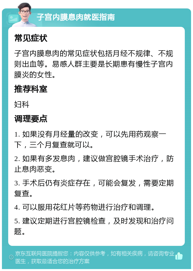 子宫内膜息肉就医指南 常见症状 子宫内膜息肉的常见症状包括月经不规律、不规则出血等。易感人群主要是长期患有慢性子宫内膜炎的女性。 推荐科室 妇科 调理要点 1. 如果没有月经量的改变，可以先用药观察一下，三个月复查就可以。 2. 如果有多发息肉，建议做宫腔镜手术治疗，防止息肉恶变。 3. 手术后仍有炎症存在，可能会复发，需要定期复查。 4. 可以服用花红片等药物进行治疗和调理。 5. 建议定期进行宫腔镜检查，及时发现和治疗问题。