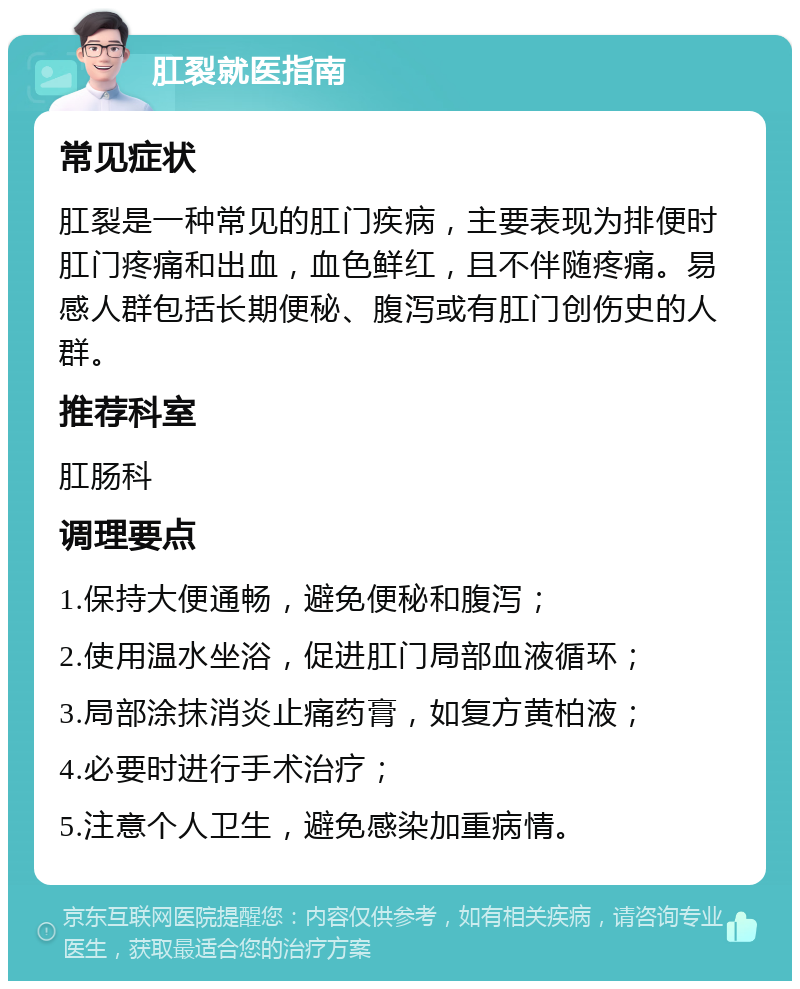 肛裂就医指南 常见症状 肛裂是一种常见的肛门疾病，主要表现为排便时肛门疼痛和出血，血色鲜红，且不伴随疼痛。易感人群包括长期便秘、腹泻或有肛门创伤史的人群。 推荐科室 肛肠科 调理要点 1.保持大便通畅，避免便秘和腹泻； 2.使用温水坐浴，促进肛门局部血液循环； 3.局部涂抹消炎止痛药膏，如复方黄柏液； 4.必要时进行手术治疗； 5.注意个人卫生，避免感染加重病情。