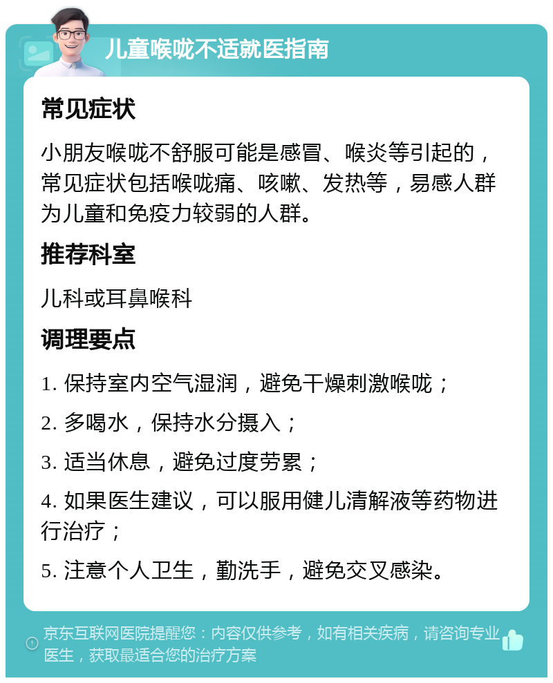 儿童喉咙不适就医指南 常见症状 小朋友喉咙不舒服可能是感冒、喉炎等引起的，常见症状包括喉咙痛、咳嗽、发热等，易感人群为儿童和免疫力较弱的人群。 推荐科室 儿科或耳鼻喉科 调理要点 1. 保持室内空气湿润，避免干燥刺激喉咙； 2. 多喝水，保持水分摄入； 3. 适当休息，避免过度劳累； 4. 如果医生建议，可以服用健儿清解液等药物进行治疗； 5. 注意个人卫生，勤洗手，避免交叉感染。