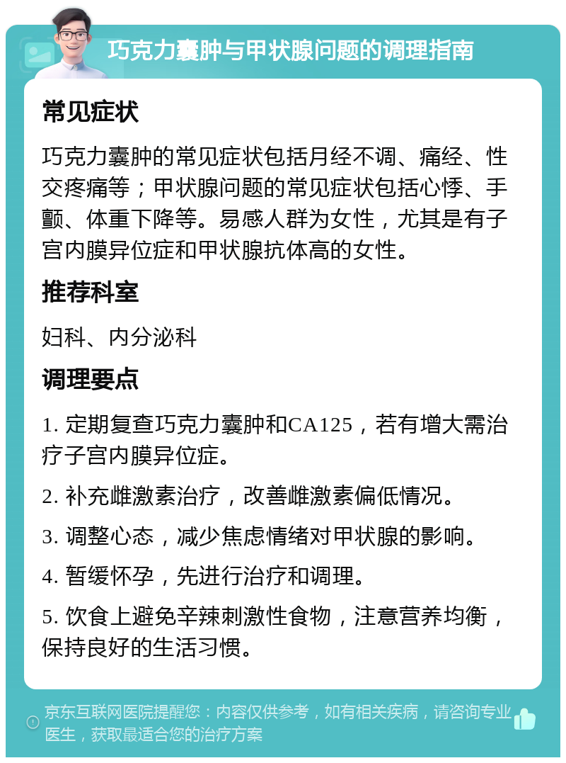 巧克力囊肿与甲状腺问题的调理指南 常见症状 巧克力囊肿的常见症状包括月经不调、痛经、性交疼痛等；甲状腺问题的常见症状包括心悸、手颤、体重下降等。易感人群为女性，尤其是有子宫内膜异位症和甲状腺抗体高的女性。 推荐科室 妇科、内分泌科 调理要点 1. 定期复查巧克力囊肿和CA125，若有增大需治疗子宫内膜异位症。 2. 补充雌激素治疗，改善雌激素偏低情况。 3. 调整心态，减少焦虑情绪对甲状腺的影响。 4. 暂缓怀孕，先进行治疗和调理。 5. 饮食上避免辛辣刺激性食物，注意营养均衡，保持良好的生活习惯。