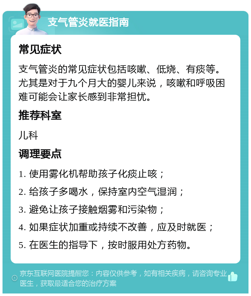 支气管炎就医指南 常见症状 支气管炎的常见症状包括咳嗽、低烧、有痰等。尤其是对于九个月大的婴儿来说，咳嗽和呼吸困难可能会让家长感到非常担忧。 推荐科室 儿科 调理要点 1. 使用雾化机帮助孩子化痰止咳； 2. 给孩子多喝水，保持室内空气湿润； 3. 避免让孩子接触烟雾和污染物； 4. 如果症状加重或持续不改善，应及时就医； 5. 在医生的指导下，按时服用处方药物。