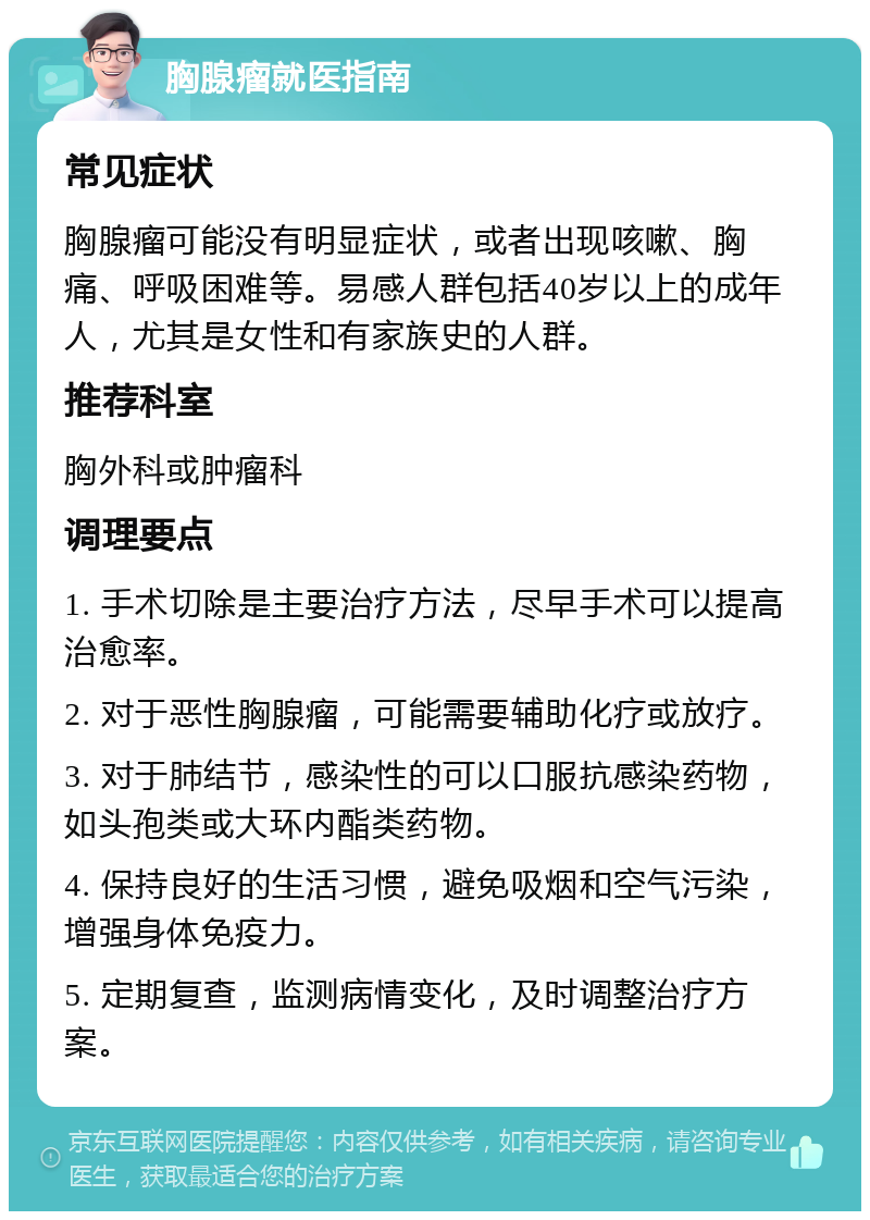 胸腺瘤就医指南 常见症状 胸腺瘤可能没有明显症状，或者出现咳嗽、胸痛、呼吸困难等。易感人群包括40岁以上的成年人，尤其是女性和有家族史的人群。 推荐科室 胸外科或肿瘤科 调理要点 1. 手术切除是主要治疗方法，尽早手术可以提高治愈率。 2. 对于恶性胸腺瘤，可能需要辅助化疗或放疗。 3. 对于肺结节，感染性的可以口服抗感染药物，如头孢类或大环内酯类药物。 4. 保持良好的生活习惯，避免吸烟和空气污染，增强身体免疫力。 5. 定期复查，监测病情变化，及时调整治疗方案。