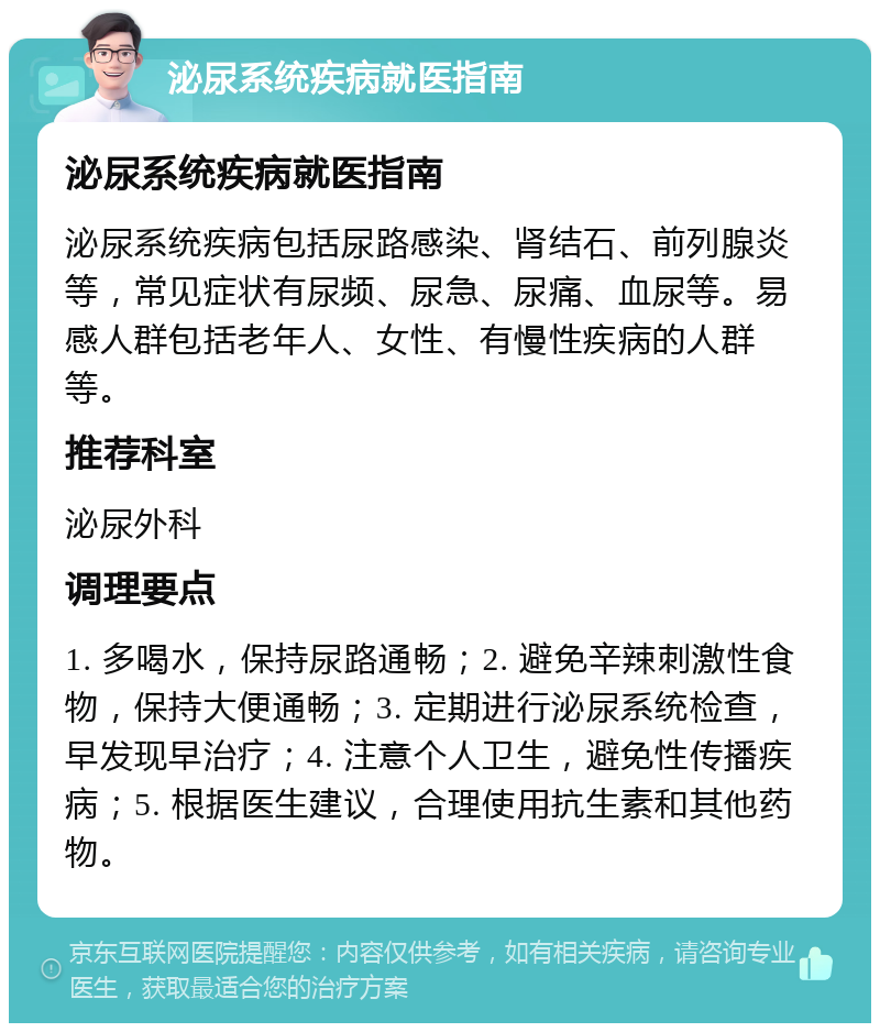 泌尿系统疾病就医指南 泌尿系统疾病就医指南 泌尿系统疾病包括尿路感染、肾结石、前列腺炎等，常见症状有尿频、尿急、尿痛、血尿等。易感人群包括老年人、女性、有慢性疾病的人群等。 推荐科室 泌尿外科 调理要点 1. 多喝水，保持尿路通畅；2. 避免辛辣刺激性食物，保持大便通畅；3. 定期进行泌尿系统检查，早发现早治疗；4. 注意个人卫生，避免性传播疾病；5. 根据医生建议，合理使用抗生素和其他药物。