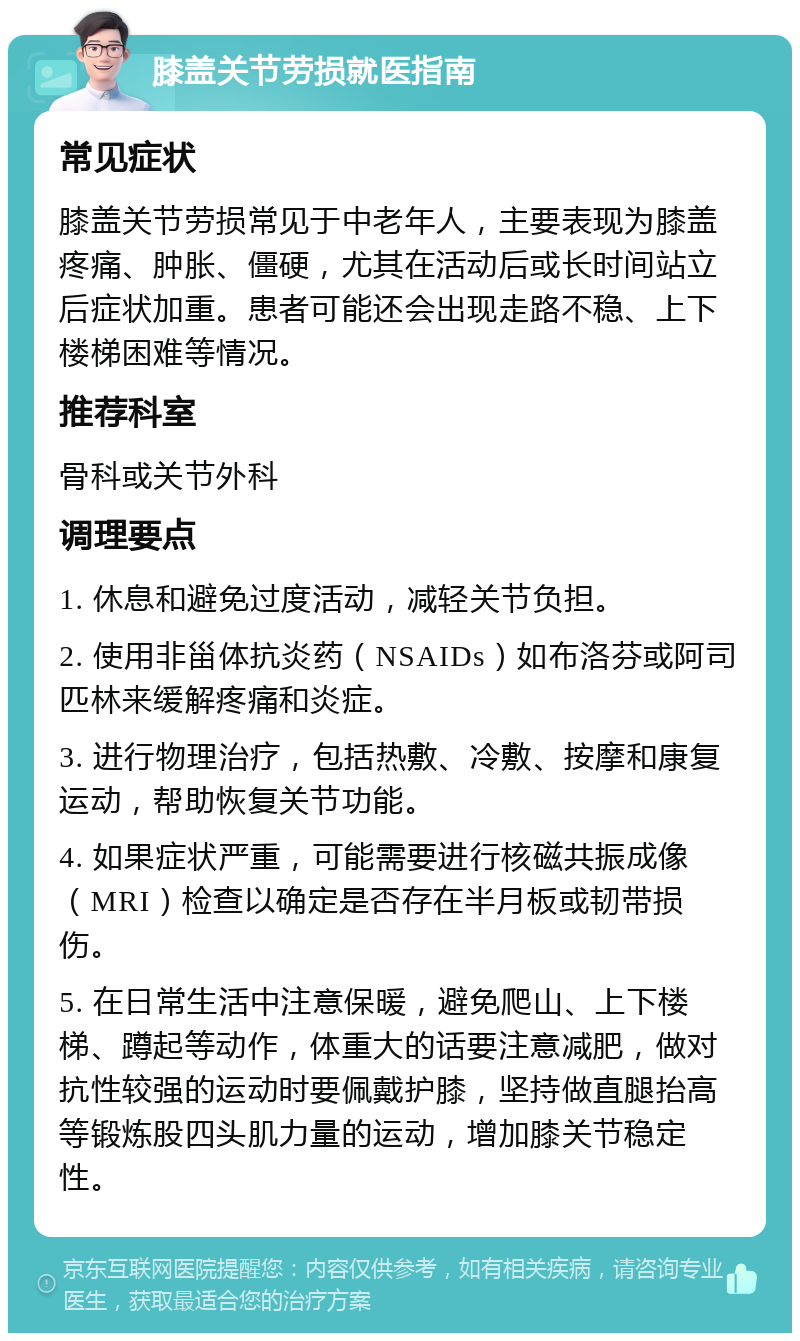 膝盖关节劳损就医指南 常见症状 膝盖关节劳损常见于中老年人，主要表现为膝盖疼痛、肿胀、僵硬，尤其在活动后或长时间站立后症状加重。患者可能还会出现走路不稳、上下楼梯困难等情况。 推荐科室 骨科或关节外科 调理要点 1. 休息和避免过度活动，减轻关节负担。 2. 使用非甾体抗炎药（NSAIDs）如布洛芬或阿司匹林来缓解疼痛和炎症。 3. 进行物理治疗，包括热敷、冷敷、按摩和康复运动，帮助恢复关节功能。 4. 如果症状严重，可能需要进行核磁共振成像（MRI）检查以确定是否存在半月板或韧带损伤。 5. 在日常生活中注意保暖，避免爬山、上下楼梯、蹲起等动作，体重大的话要注意减肥，做对抗性较强的运动时要佩戴护膝，坚持做直腿抬高等锻炼股四头肌力量的运动，增加膝关节稳定性。