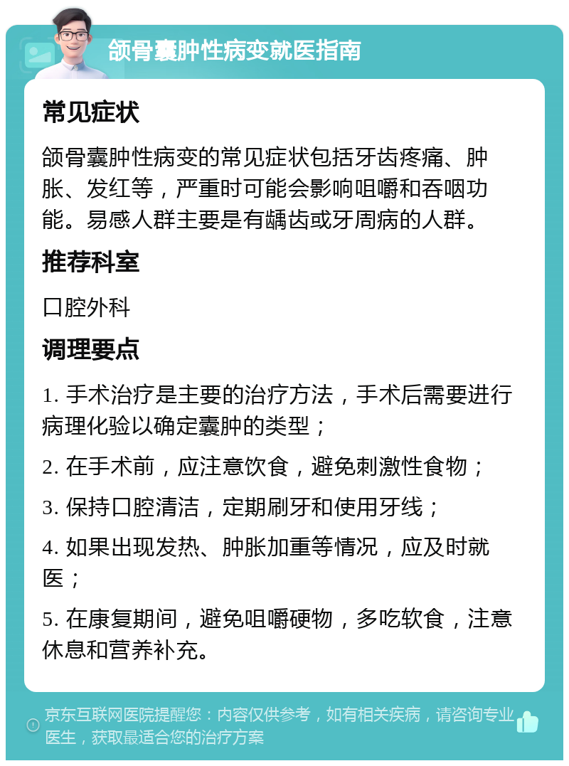 颌骨囊肿性病变就医指南 常见症状 颌骨囊肿性病变的常见症状包括牙齿疼痛、肿胀、发红等，严重时可能会影响咀嚼和吞咽功能。易感人群主要是有龋齿或牙周病的人群。 推荐科室 口腔外科 调理要点 1. 手术治疗是主要的治疗方法，手术后需要进行病理化验以确定囊肿的类型； 2. 在手术前，应注意饮食，避免刺激性食物； 3. 保持口腔清洁，定期刷牙和使用牙线； 4. 如果出现发热、肿胀加重等情况，应及时就医； 5. 在康复期间，避免咀嚼硬物，多吃软食，注意休息和营养补充。