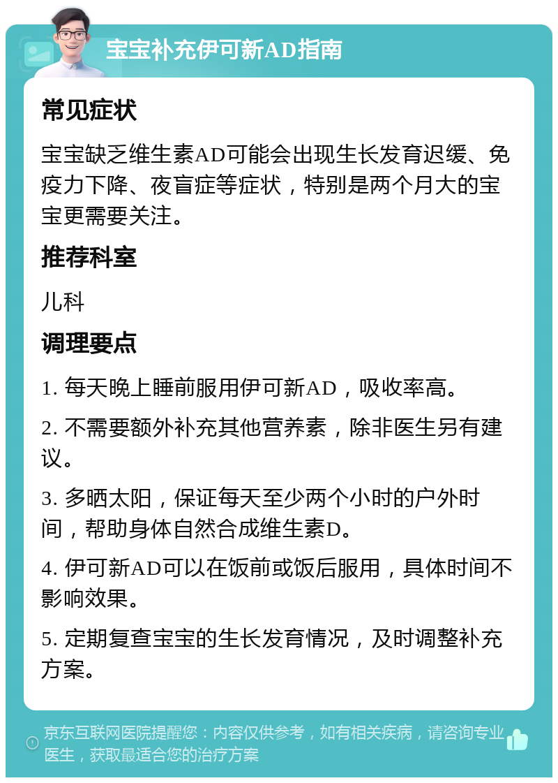 宝宝补充伊可新AD指南 常见症状 宝宝缺乏维生素AD可能会出现生长发育迟缓、免疫力下降、夜盲症等症状，特别是两个月大的宝宝更需要关注。 推荐科室 儿科 调理要点 1. 每天晚上睡前服用伊可新AD，吸收率高。 2. 不需要额外补充其他营养素，除非医生另有建议。 3. 多晒太阳，保证每天至少两个小时的户外时间，帮助身体自然合成维生素D。 4. 伊可新AD可以在饭前或饭后服用，具体时间不影响效果。 5. 定期复查宝宝的生长发育情况，及时调整补充方案。