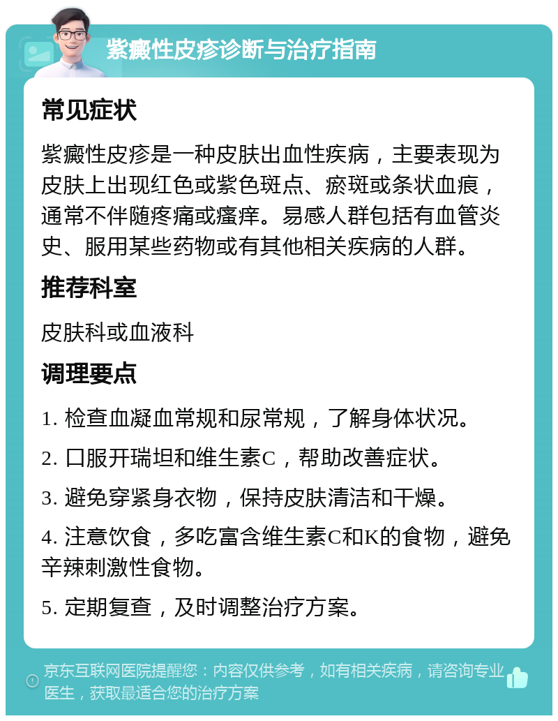 紫癜性皮疹诊断与治疗指南 常见症状 紫癜性皮疹是一种皮肤出血性疾病，主要表现为皮肤上出现红色或紫色斑点、瘀斑或条状血痕，通常不伴随疼痛或瘙痒。易感人群包括有血管炎史、服用某些药物或有其他相关疾病的人群。 推荐科室 皮肤科或血液科 调理要点 1. 检查血凝血常规和尿常规，了解身体状况。 2. 口服开瑞坦和维生素C，帮助改善症状。 3. 避免穿紧身衣物，保持皮肤清洁和干燥。 4. 注意饮食，多吃富含维生素C和K的食物，避免辛辣刺激性食物。 5. 定期复查，及时调整治疗方案。