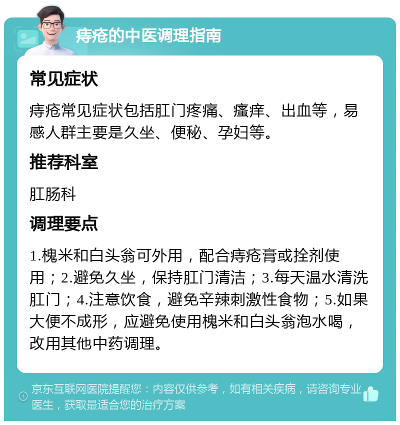 痔疮的中医调理指南 常见症状 痔疮常见症状包括肛门疼痛、瘙痒、出血等，易感人群主要是久坐、便秘、孕妇等。 推荐科室 肛肠科 调理要点 1.槐米和白头翁可外用，配合痔疮膏或拴剂使用；2.避免久坐，保持肛门清洁；3.每天温水清洗肛门；4.注意饮食，避免辛辣刺激性食物；5.如果大便不成形，应避免使用槐米和白头翁泡水喝，改用其他中药调理。